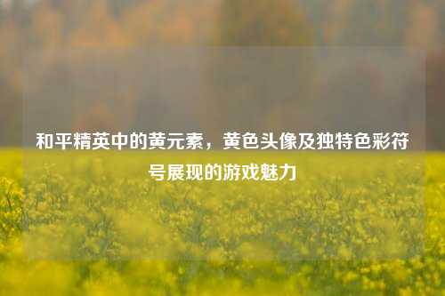 和平精英中的黄元素，黄色头像及独特色彩符号展现的游戏魅力