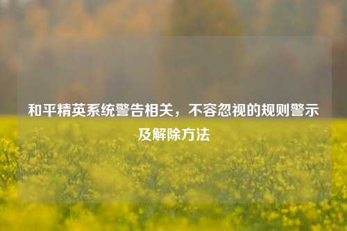 和平精英系统警告相关，不容忽视的规则警示及解除方法