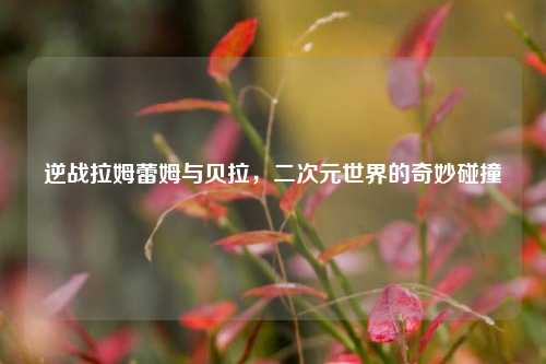 逆战拉姆蕾姆与贝拉，二次元世界的奇妙碰撞