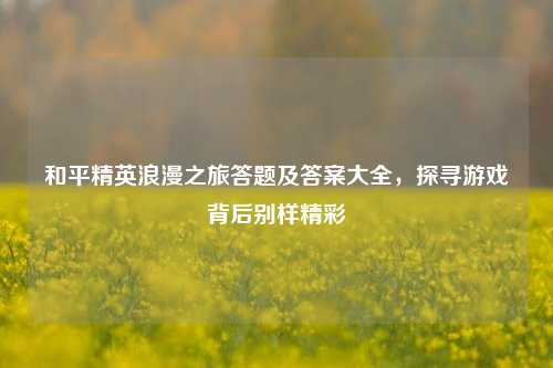 和平精英浪漫之旅答题及答案大全，探寻游戏背后别样精彩