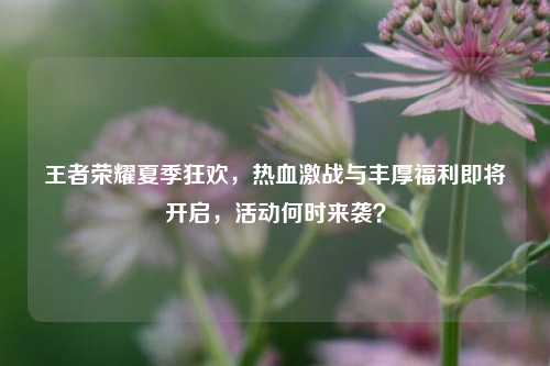 王者荣耀夏季狂欢，热血激战与丰厚福利即将开启，活动何时来袭？