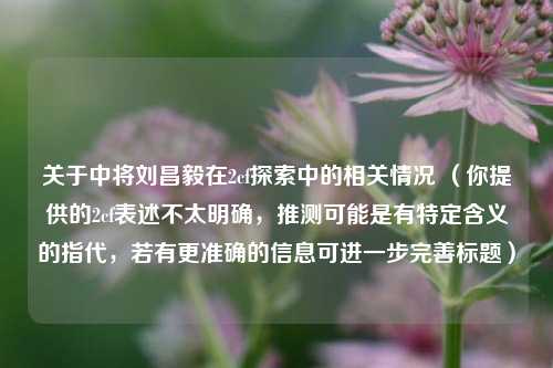 关于中将刘昌毅在2cf探索中的相关情况 (你提供的2cf表述不太明确,推测可能是有特定含义的指代,若有更准确的信息可进一步完善标题)