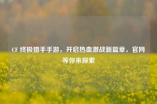 CF 终极猎手手游，开启热血激战新篇章，官网等你来探索