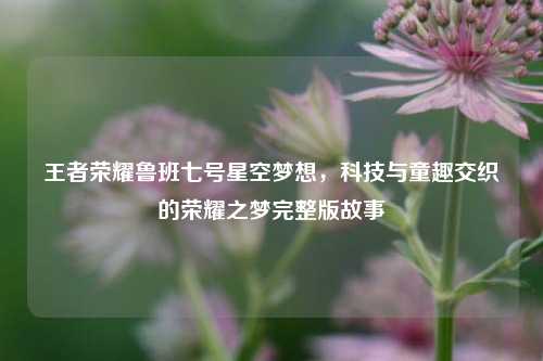 王者荣耀鲁班七号星空梦想，科技与童趣交织的荣耀之梦完整版故事