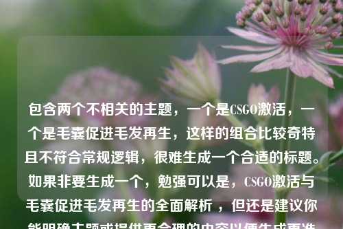 包含两个不相关的主题,一个是CSGO激活,一个是毛囊促进毛发再生,这样的组合比较奇特且不符合常规逻辑,很难生成一个合适的标题。如果非要生成一个,勉强可以是,CSGO激活与毛囊促进毛发再生的全面解析 ,但还是建议你能明确主题或提供更合理的内容以便生成更准确恰当的标题 。