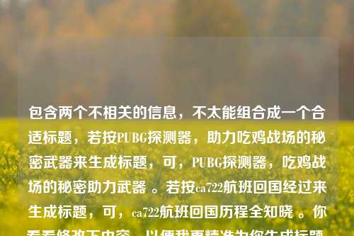 包含两个不相关的信息，不太能组合成一个合适标题，若按PUBG探测器，助力吃鸡战场的秘密武器来生成标题，可，PUBG探测器，吃鸡战场的秘密助力武器 。若按ca722航班回国经过来生成标题，可，ca722航班回国历程全知晓 。你看看修改下内容，以便我更精准为你生成标题 。