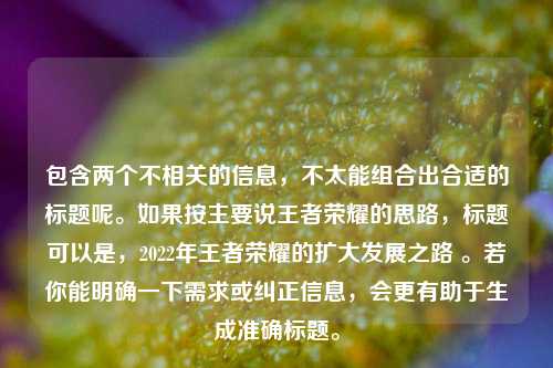 包含两个不相关的信息,不太能组合出合适的标题呢。如果按主要说王者荣耀的思路,标题可以是,2022年王者荣耀的扩大发展之路 。若你能明确一下需求或纠正信息,会更有助于生成准确标题。