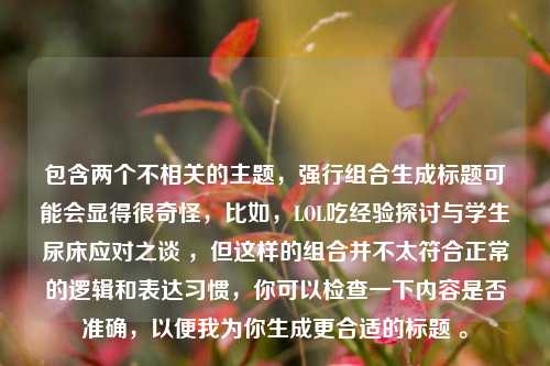 包含两个不相关的主题，强行组合生成标题可能会显得很奇怪，比如，LOL吃经验探讨与学生尿床应对之谈 ，但这样的组合并不太符合正常的逻辑和表达习惯，你可以检查一下内容是否准确，以便我为你生成更合适的标题 。