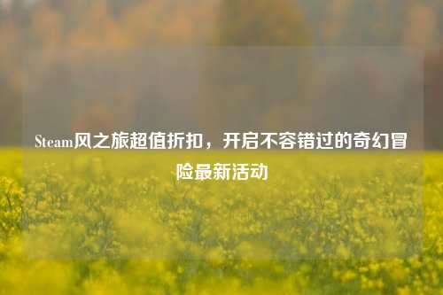 Steam风之旅超值折扣,开启不容错过的奇幻冒险最新活动