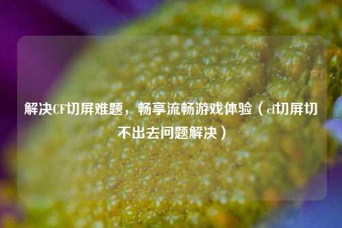 解决CF切屏难题，畅享流畅游戏体验（cf切屏切不出去问题解决）