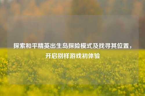 探索和平精英出生岛探险模式及找寻其位置，开启别样游戏初体验