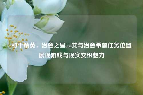 和平精英，治愈之星cos女与治愈希望任务位置展现游戏与现实交织魅力