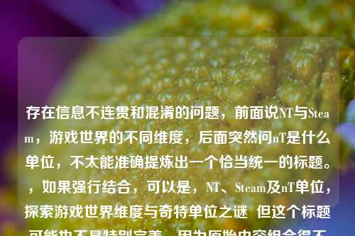 存在信息不连贯和混淆的问题，前面说NT与Steam，游戏世界的不同维度，后面突然问nT是什么单位，不太能准确提炼出一个恰当统一的标题。，如果强行结合，可以是，NT、Steam及nT单位，探索游戏世界维度与奇特单位之谜  但这个标题可能也不是特别完美，因为原始内容组合得不是特别合适。你可以进一步明确或修正一下内容，以便我生成更精准的标题。