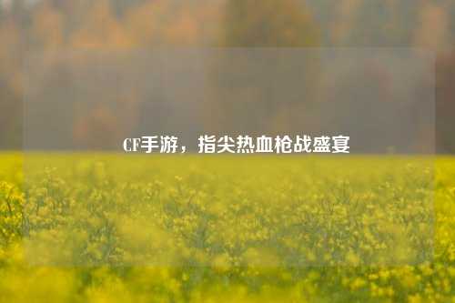 🎮CF手游,指尖热血枪战盛宴😎