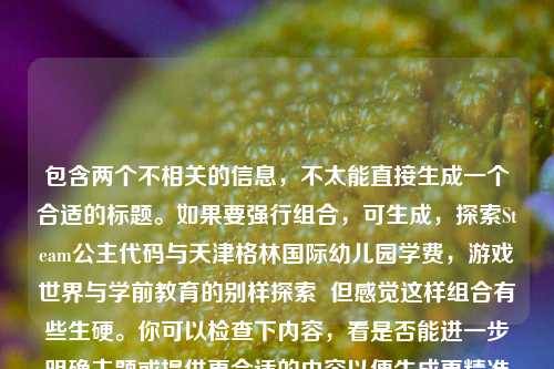 包含两个不相关的信息,不太能直接生成一个合适的标题。如果要强行组合,可生成,探索Steam公主代码与天津格林国际幼儿园学费,游戏世界与学前教育的别样探索 但感觉这样组合有些生硬。你可以检查下内容,看是否能进一步明确主题或提供更合适的内容以便生成更精准的标题 。 或者你想要一个只关于探索Steam公主代码相关的标题,比如,探秘Steam公主代码,解锁游戏世界独特奥秘 又或者是关于天津格林国际幼儿园学费相关的标题,例如,天津格林国际幼儿园学费详情揭秘 你看看更倾向于哪种呢? 若都不是,你可以再详细说说需求。