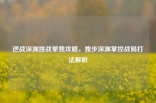 逆战深渊挑战单独攻略，独步深渊掌控战局打法解析