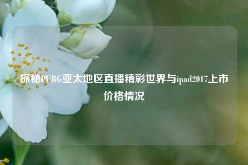探秘PUBG亚太地区直播精彩世界与ipad2017上市价格情况