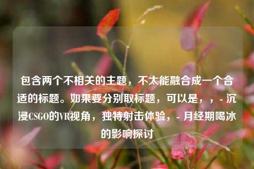包含两个不相关的主题，不太能融合成一个合适的标题。如果要分别取标题，可以是，，- 沉浸CSGO的VR视角，独特射击体验，- 月经期喝冰的影响探讨