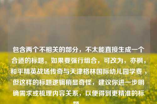 包含两个不相关的部分,不太能直接生成一个合适的标题。如果要强行组合,可改为,亦枫,和平精英战场传奇与天津格林国际幼儿园学费 ,但这样的标题逻辑稍显奇怪,建议你进一步明确需求或梳理内容关系,以便得到更精准的标题 。