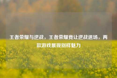 王者荣耀与逆战,王者荣耀竟让逆战退场,两款游戏展现别样魅力