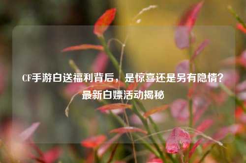 CF手游白送福利背后，是惊喜还是另有隐情？最新白嫖活动揭秘