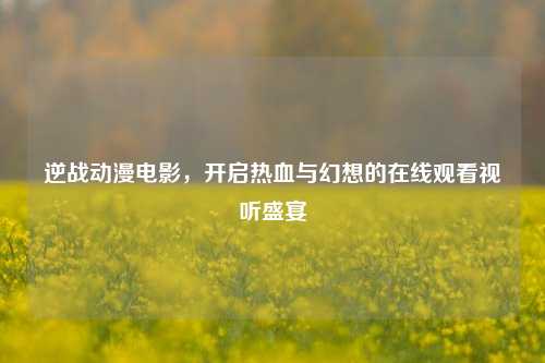 逆战动漫电影,开启热血与幻想的在线观看视听盛宴