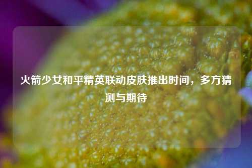 火箭少女和平精英联动皮肤推出时间，多方猜测与期待