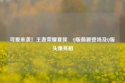 可爱来袭！王者荣耀夏侯惇Q版萌趣登场及Q版头像亮相