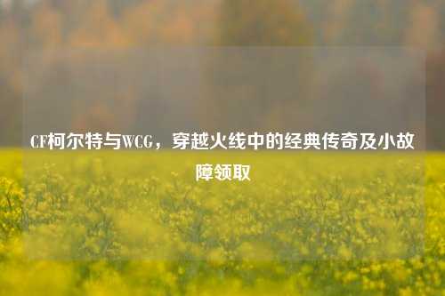 CF柯尔特与WCG，穿越火线中的经典传奇及小故障领取