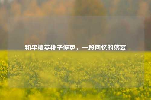 和平精英桃子停更，一段回忆的落幕