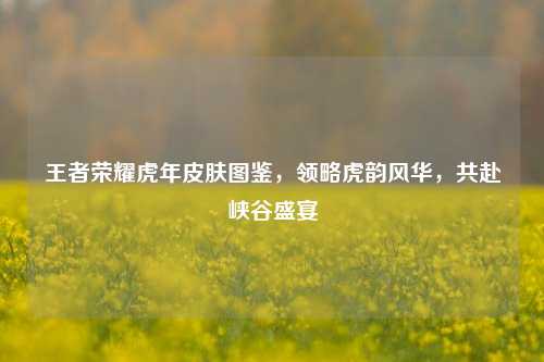 王者荣耀虎年皮肤图鉴，领略虎韵风华，共赴峡谷盛宴