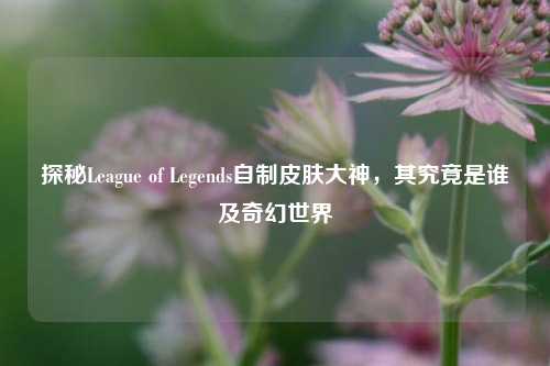 探秘League of Legends自制皮肤大神，其究竟是谁及奇幻世界