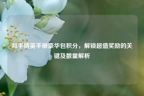 和平精英手册豪华包积分，解锁超值奖励的关键及数量解析