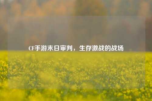 CF手游末日审判，生存激战的战场