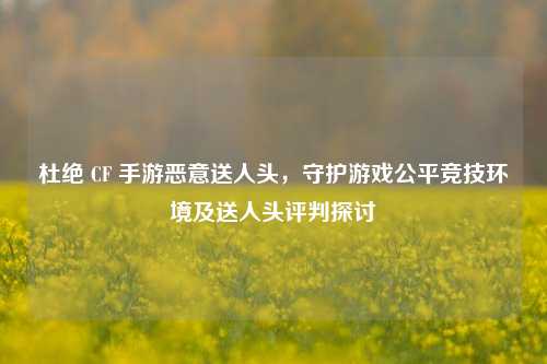 杜绝 CF 手游恶意送人头，守护游戏公平竞技环境及送人头评判探讨