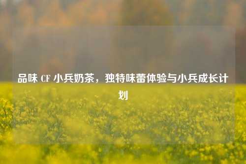 品味 CF 小兵奶茶,独特味蕾体验与小兵成长计划
