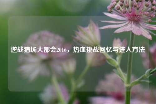 逆战猎场大都会2016，热血挑战回忆与进入方法