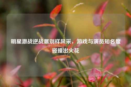 明星激战逆战展别样风采，游戏与演员知名度碰撞出火花