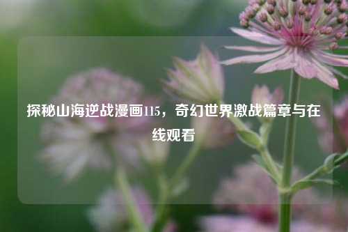 探秘山海逆战漫画115，奇幻世界激战篇章与在线观看