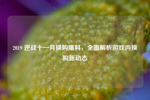 2019 逆战十一月换购爆料，全面解析游戏内换购新动态