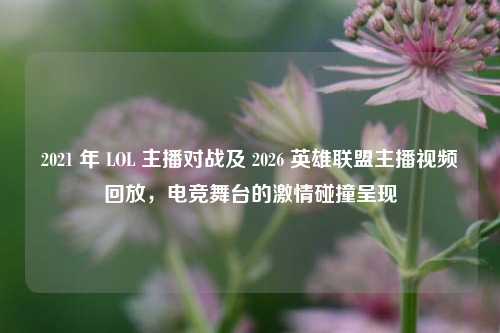 2021 年 LOL 主播对战及 2026 英雄联盟主播视频回放，电竞舞台的激情碰撞呈现