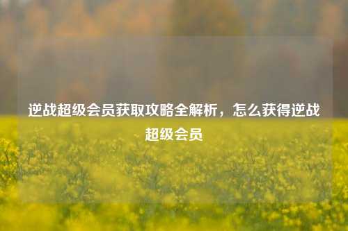 逆战超级会员获取攻略全解析，怎么获得逆战超级会员