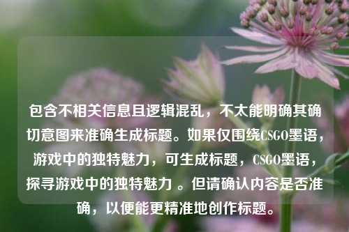 包含不相关信息且逻辑混乱，不太能明确其确切意图来准确生成标题。如果仅围绕CSGO墨语，游戏中的独特魅力，可生成标题，CSGO墨语，探寻游戏中的独特魅力 。但请确认内容是否准确，以便能更精准地创作标题。
