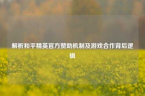 解析和平精英官方赞助机制及游戏合作背后逻辑
