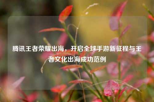 腾讯王者荣耀出海,开启全球手游新征程与王者文化出海成功范例