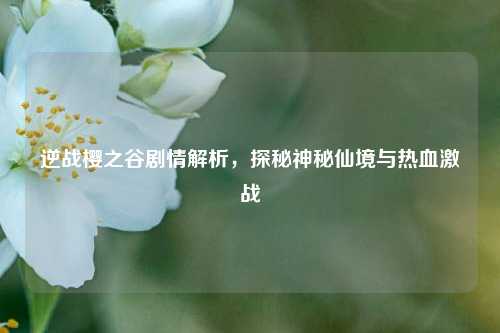 逆战樱之谷剧情解析，探秘神秘仙境与热血激战