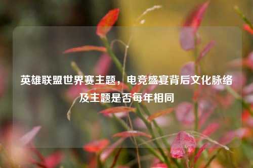 英雄联盟世界赛主题，电竞盛宴背后文化脉络及主题是否每年相同