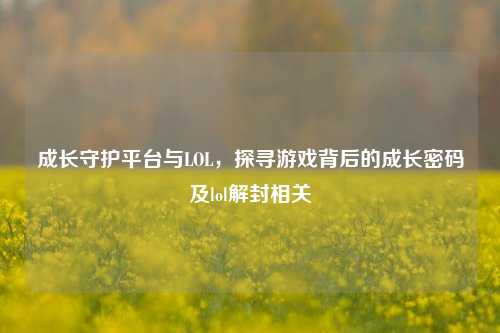 成长守护平台与LOL，探寻游戏背后的成长密码及lol解封相关