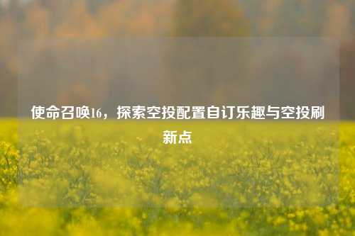 使命召唤16,探索空投配置自订乐趣与空投刷新点
