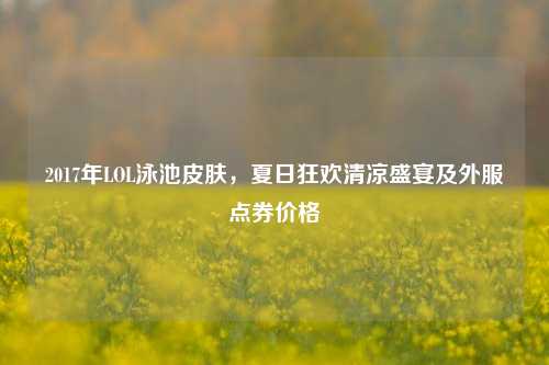 2017年LOL泳池皮肤,夏日狂欢清凉盛宴及外服点券价格